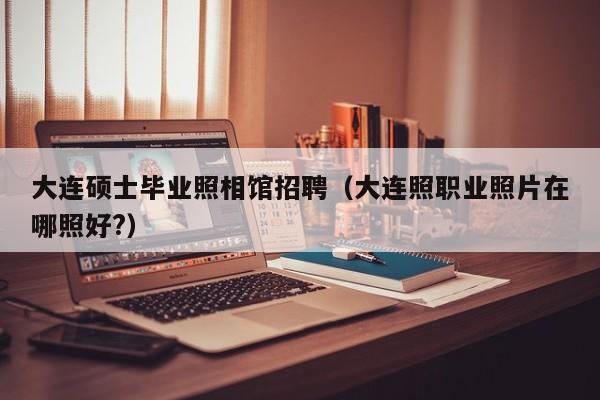 大连硕士毕业照相馆招聘（大连照职业照片在哪照好?）-第1张图片-公办高校硕士招聘信息-最新高校硕士招聘信息-公办高校招聘条件
