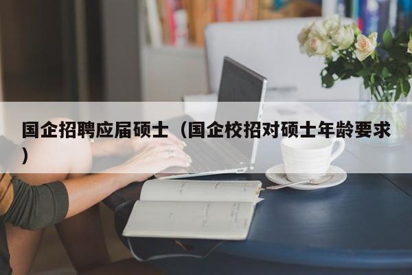 国企招聘应届硕士（国企校招对硕士年龄要求）-第1张图片-公办高校硕士招聘信息-最新高校硕士招聘信息-公办高校招聘条件