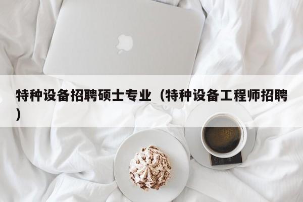 特种设备招聘硕士专业（特种设备工程师招聘）-第1张图片-公办高校硕士招聘信息-最新高校硕士招聘信息-公办高校招聘条件