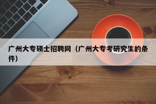 广州大专硕士招聘网（广州大专考研究生的条件）-第1张图片-公办高校硕士招聘信息-最新高校硕士招聘信息-公办高校招聘条件