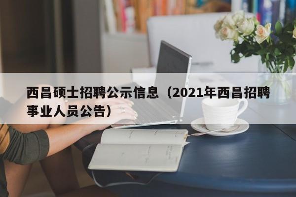西昌硕士招聘公示信息（2021年西昌招聘事业人员公告）-第1张图片-公办高校硕士招聘信息-最新高校硕士招聘信息-公办高校招聘条件