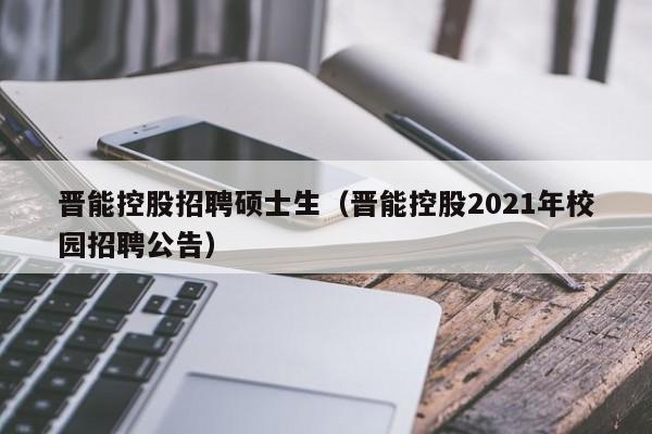 晋能控股招聘硕士生（晋能控股2021年校园招聘公告）-第1张图片-公办高校硕士招聘信息-最新高校硕士招聘信息-公办高校招聘条件