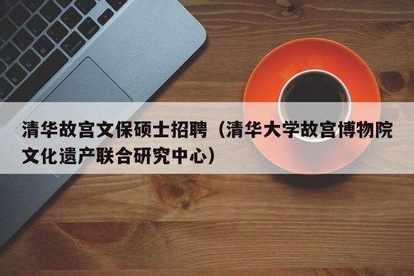 清华故宫文保硕士招聘（清华大学故宫博物院文化遗产联合研究中心）-第1张图片-公办高校硕士招聘信息-最新高校硕士招聘信息-公办高校招聘条件