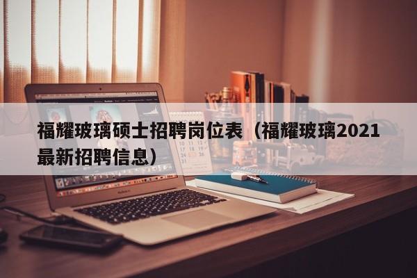 福耀玻璃硕士招聘岗位表（福耀玻璃2021最新招聘信息）-第1张图片-公办高校硕士招聘信息-最新高校硕士招聘信息-公办高校招聘条件