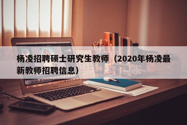 杨凌招聘硕士研究生教师(2020年杨凌最新教师招聘信息)-第1张图片-公办高校硕士招聘信息-最新高校硕士招聘信息-公办高校招聘条件 杨凌招聘硕士研究生教师(2020年杨凌最新教师招聘信息)-第1张图片-公办高校硕士招聘信息-最新高校硕士招聘信息-公办高校招聘条件