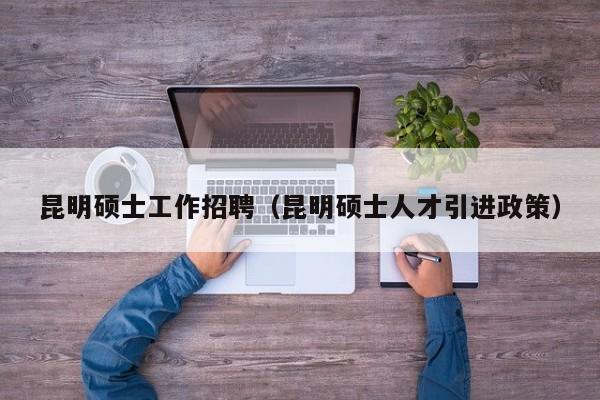昆明硕士工作招聘（昆明硕士人才引进政策）-第1张图片-公办高校硕士招聘信息-最新高校硕士招聘信息-公办高校招聘条件