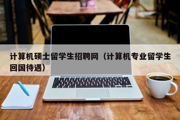 计算机硕士留学生招聘网（计算机专业留学生回国待遇）-第1张图片-公办高校硕士招聘信息-最新高校硕士招聘信息-公办高校招聘条件