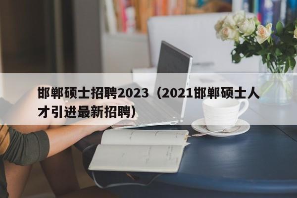 邯郸硕士招聘2023(2021邯郸硕士人才引进最新招聘)-第1张图片-公办高校硕士招聘信息-最新高校硕士招聘信息-公办高校招聘条件 邯郸硕士招聘2023(2021邯郸硕士人才引进最新招聘)-第1张图片-公办高校硕士招聘信息-最新高校硕士招聘信息-公办高校招聘条件