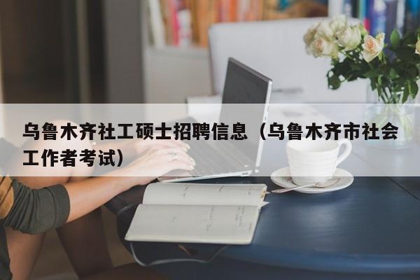 乌鲁木齐社工硕士招聘信息（乌鲁木齐市社会工作者考试）-第1张图片-公办高校硕士招聘信息-最新高校硕士招聘信息-公办高校招聘条件