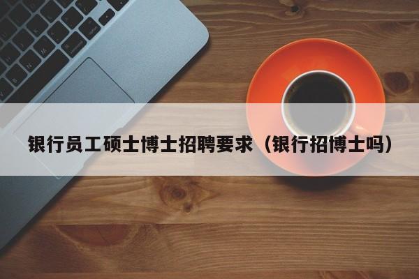 银行员工硕士博士招聘要求（银行招博士吗）-第1张图片-公办高校硕士招聘信息-最新高校硕士招聘信息-公办高校招聘条件