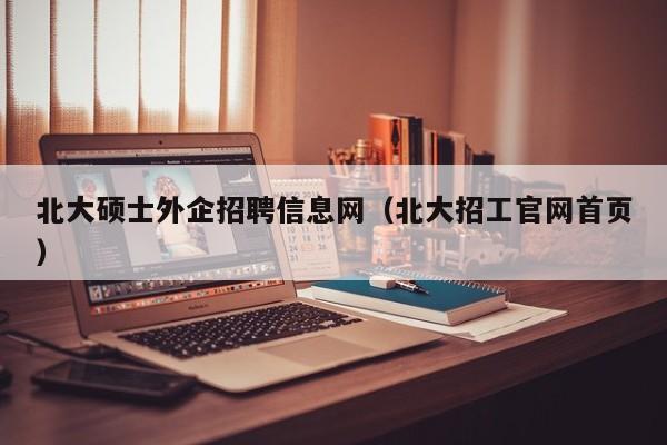 北大硕士外企招聘信息网（北大招工官网首页）-第1张图片-公办高校硕士招聘信息-最新高校硕士招聘信息-公办高校招聘条件