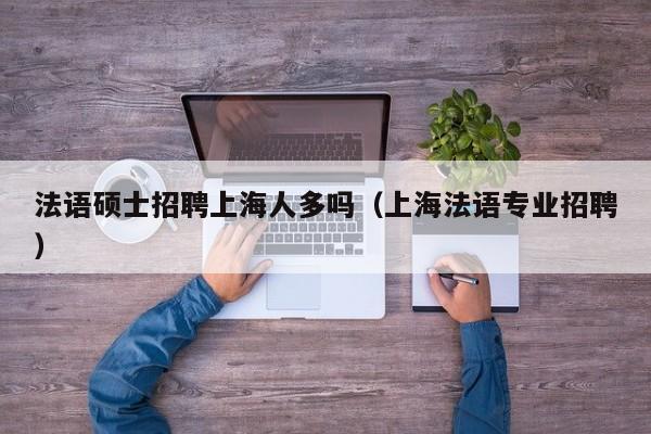 法语硕士招聘上海人多吗（上海法语专业招聘）-第1张图片-公办高校硕士招聘信息-最新高校硕士招聘信息-公办高校招聘条件