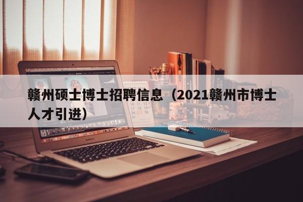赣州硕士博士招聘信息（2021赣州市博士人才引进）-第1张图片-公办高校硕士招聘信息-最新高校硕士招聘信息-公办高校招聘条件