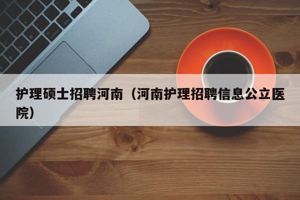 护理硕士招聘河南（河南护理招聘信息公立医院）-第1张图片-公办高校硕士招聘信息-最新高校硕士招聘信息-公办高校招聘条件