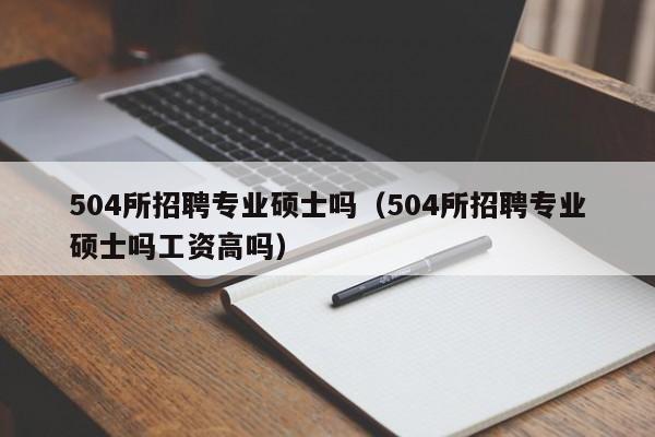 504所招聘专业硕士吗（504所招聘专业硕士吗工资高吗）-第1张图片-公办高校硕士招聘信息-最新高校硕士招聘信息-公办高校招聘条件