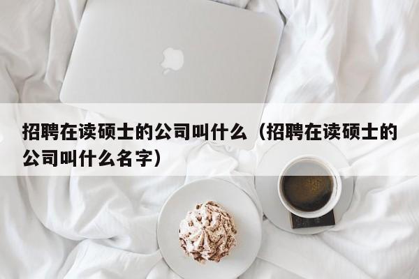 招聘在读硕士的公司叫什么（招聘在读硕士的公司叫什么名字）-第1张图片-公办高校硕士招聘信息-最新高校硕士招聘信息-公办高校招聘条件
