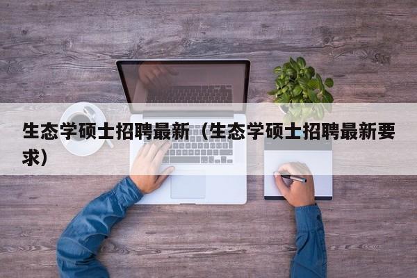 生态学硕士招聘最新（生态学硕士招聘最新要求）-第1张图片-公办高校硕士招聘信息-最新高校硕士招聘信息-公办高校招聘条件