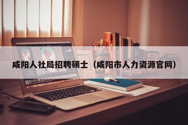 咸阳人社局招聘硕士（咸阳市人力资源官网）-第1张图片-公办高校硕士招聘信息-最新高校硕士招聘信息-公办高校招聘条件
