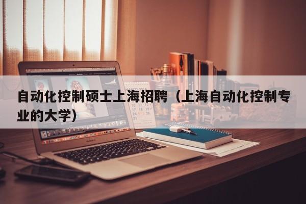 自动化控制硕士上海招聘（上海自动化控制专业的大学）-第1张图片-公办高校硕士招聘信息-最新高校硕士招聘信息-公办高校招聘条件