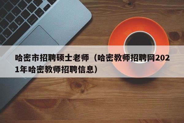 哈密市招聘硕士老师（哈密教师招聘网2021年哈密教师招聘信息）-第1张图片-公办高校硕士招聘信息-最新高校硕士招聘信息-公办高校招聘条件