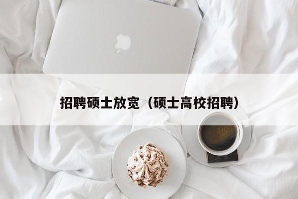 招聘硕士放宽（硕士高校招聘）-第1张图片-公办高校硕士招聘信息-最新高校硕士招聘信息-公办高校招聘条件