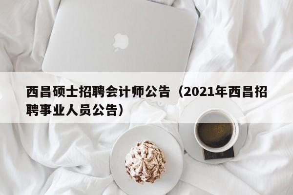 西昌硕士招聘会计师公告（2021年西昌招聘事业人员公告）-第1张图片-公办高校硕士招聘信息-最新高校硕士招聘信息-公办高校招聘条件