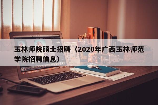 玉林师院硕士招聘（2020年广西玉林师范学院招聘信息）-第1张图片-公办高校硕士招聘信息-最新高校硕士招聘信息-公办高校招聘条件