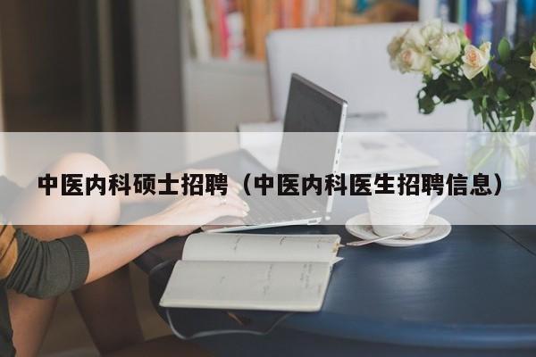 中医内科硕士招聘（中医内科医生招聘信息）-第1张图片-公办高校硕士招聘信息-最新高校硕士招聘信息-公办高校招聘条件