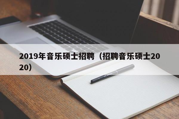 2019年音乐硕士招聘（招聘音乐硕士2020）-第1张图片-公办高校硕士招聘信息-最新高校硕士招聘信息-公办高校招聘条件