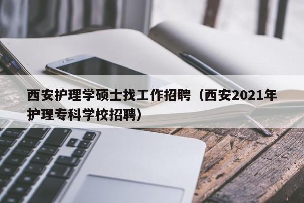 西安护理学硕士找工作招聘（西安2021年护理专科学校招聘）-第1张图片-公办高校硕士招聘信息-最新高校硕士招聘信息-公办高校招聘条件