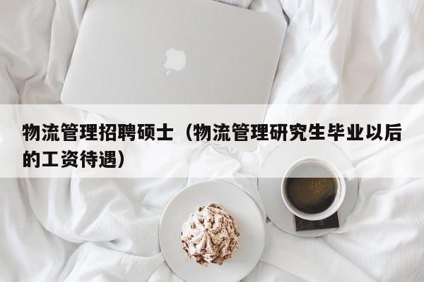 物流管理招聘硕士（物流管理研究生毕业以后的工资待遇）-第1张图片-公办高校硕士招聘信息-最新高校硕士招聘信息-公办高校招聘条件