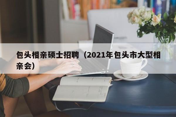 包头相亲硕士招聘(2021年包头市大型相亲会)-第1张图片-公办高校硕士招聘信息-最新高校硕士招聘信息-公办高校招聘条件 包头相亲硕士招聘(2021年包头市大型相亲会)-第1张图片-公办高校硕士招聘信息-最新高校硕士招聘信息-公办高校招聘条件