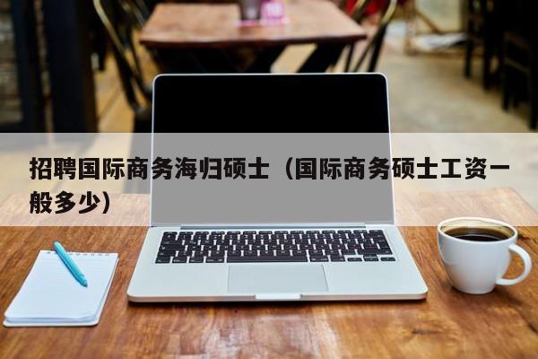 招聘国际商务海归硕士（国际商务硕士工资一般多少）-第1张图片-公办高校硕士招聘信息-最新高校硕士招聘信息-公办高校招聘条件