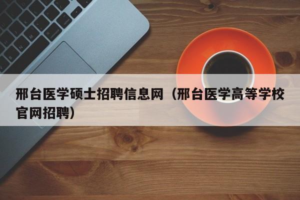 邢台医学硕士招聘信息网（邢台医学高等学校官网招聘）-第1张图片-公办高校硕士招聘信息-最新高校硕士招聘信息-公办高校招聘条件