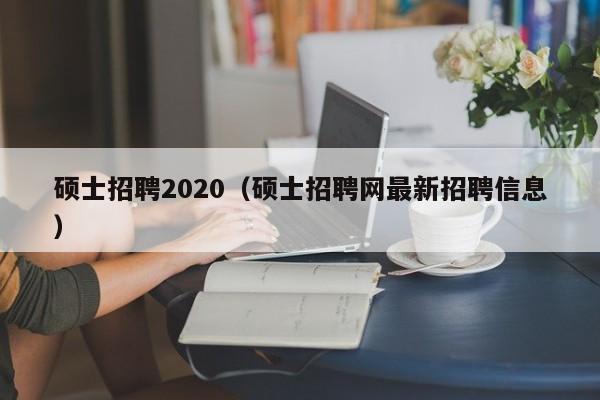 硕士招聘2020（硕士招聘网最新招聘信息）-第1张图片-公办高校硕士招聘信息-最新高校硕士招聘信息-公办高校招聘条件