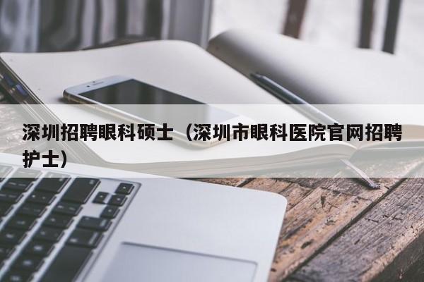深圳招聘眼科硕士（深圳市眼科医院官网招聘护士）-第1张图片-公办高校硕士招聘信息-最新高校硕士招聘信息-公办高校招聘条件