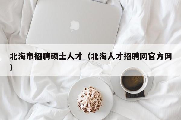 北海市招聘硕士人才（北海人才招聘网官方网）-第1张图片-公办高校硕士招聘信息-最新高校硕士招聘信息-公办高校招聘条件