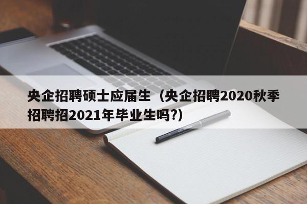 央企招聘硕士应届生（央企招聘2020秋季招聘招2021年毕业生吗?）-第1张图片-公办高校硕士招聘信息-最新高校硕士招聘信息-公办高校招聘条件
