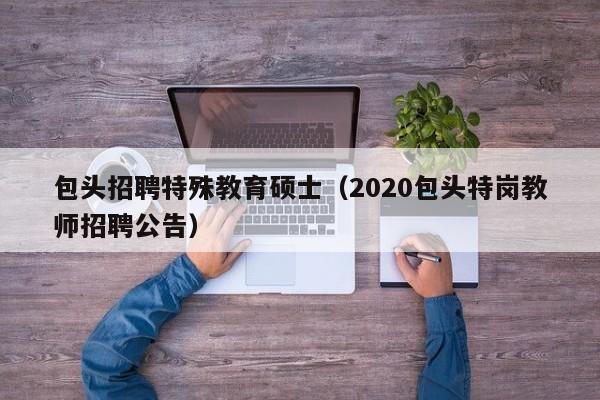 包头招聘特殊教育硕士（2020包头特岗教师招聘公告）-第1张图片-公办高校硕士招聘信息-最新高校硕士招聘信息-公办高校招聘条件