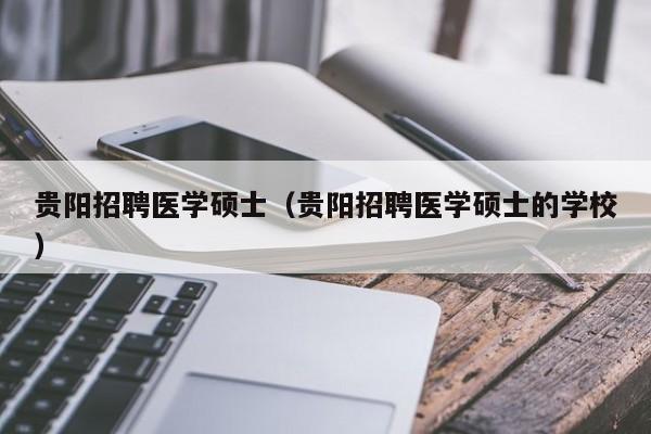 贵阳招聘医学硕士（贵阳招聘医学硕士的学校）-第1张图片-公办高校硕士招聘信息-最新高校硕士招聘信息-公办高校招聘条件