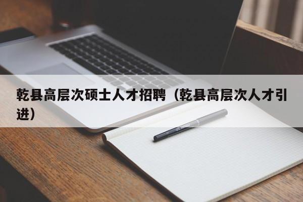 乾县高层次硕士人才招聘（乾县高层次人才引进）-第1张图片-公办高校硕士招聘信息-最新高校硕士招聘信息-公办高校招聘条件