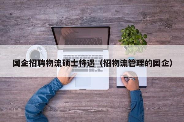 国企招聘物流硕士待遇（招物流管理的国企）-第1张图片-公办高校硕士招聘信息-最新高校硕士招聘信息-公办高校招聘条件
