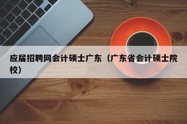 应届招聘网会计硕士广东（广东省会计硕士院校）-第1张图片-公办高校硕士招聘信息-最新高校硕士招聘信息-公办高校招聘条件