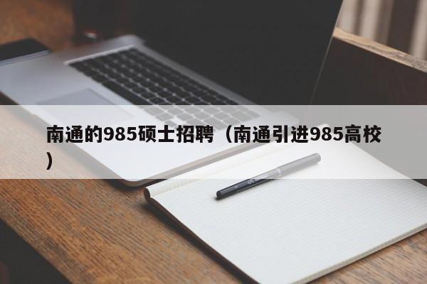 南通的985硕士招聘（南通引进985高校）-第1张图片-公办高校硕士招聘信息-最新高校硕士招聘信息-公办高校招聘条件