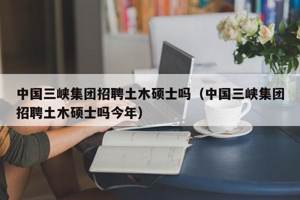 中国三峡集团招聘土木硕士吗（中国三峡集团招聘土木硕士吗今年）-第1张图片-公办高校硕士招聘信息-最新高校硕士招聘信息-公办高校招聘条件