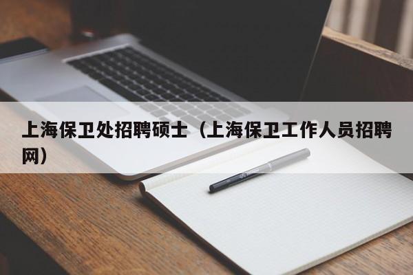上海保卫处招聘硕士（上海保卫工作人员招聘网）-第1张图片-公办高校硕士招聘信息-最新高校硕士招聘信息-公办高校招聘条件
