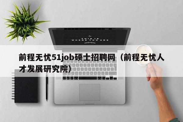 前程无忧51job硕士招聘网（前程无忧人才发展研究院）-第1张图片-公办高校硕士招聘信息-最新高校硕士招聘信息-公办高校招聘条件