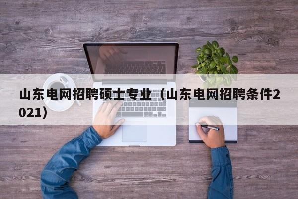 山东电网招聘硕士专业（山东电网招聘条件2021）-第1张图片-公办高校硕士招聘信息-最新高校硕士招聘信息-公办高校招聘条件