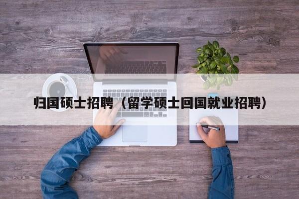 归国硕士招聘（留学硕士回国就业招聘）-第1张图片-公办高校硕士招聘信息-最新高校硕士招聘信息-公办高校招聘条件