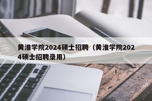 黄淮学院2024硕士招聘（黄淮学院2024硕士招聘录用）-第1张图片-公办高校硕士招聘信息-最新高校硕士招聘信息-公办高校招聘条件